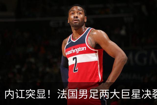 内讧突显！法国男足两大巨星决裂，面临实力削弱危机